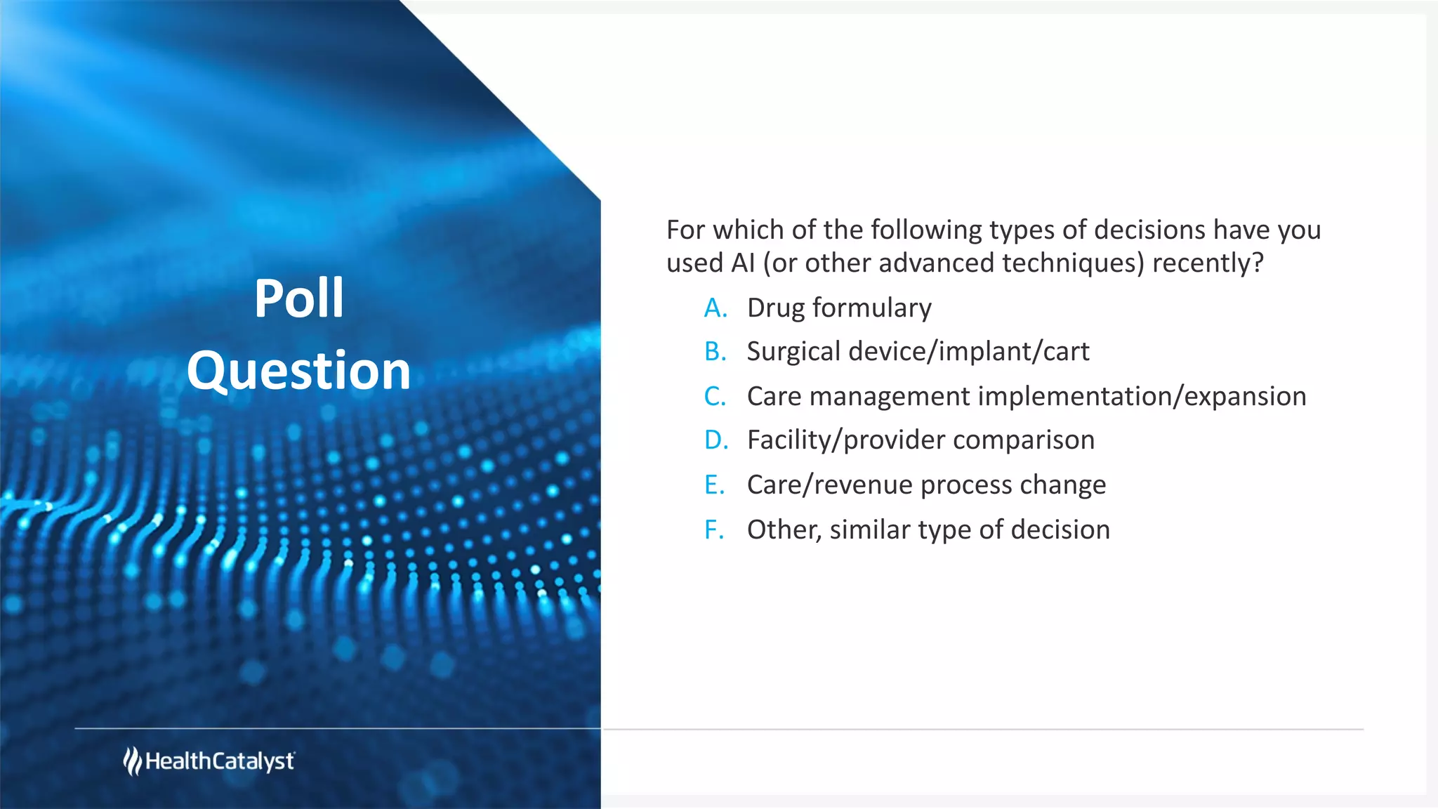 Poll
Question
For which of the following types of decisions have you
used AI (or other advanced techniques) recently?
A. Drug formulary
B. Surgical device/implant/cart
C. Care management implementation/expansion
D. Facility/provider comparison
E. Care/revenue process change
F. Other, similar type of decision
 