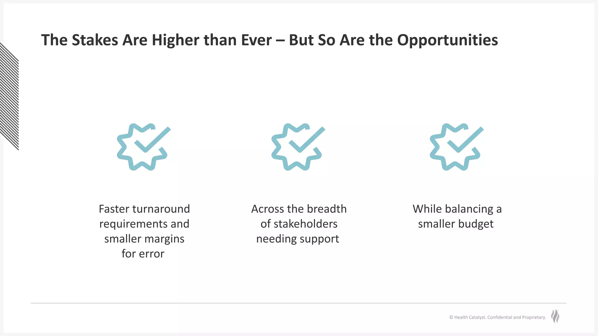 © Health Catalyst. Confidential and Proprietary.
The Stakes Are Higher than Ever – But So Are the Opportunities
Faster turnaround
requirements and
smaller margins
for error
Across the breadth
of stakeholders
needing support
While balancing a
smaller budget
 