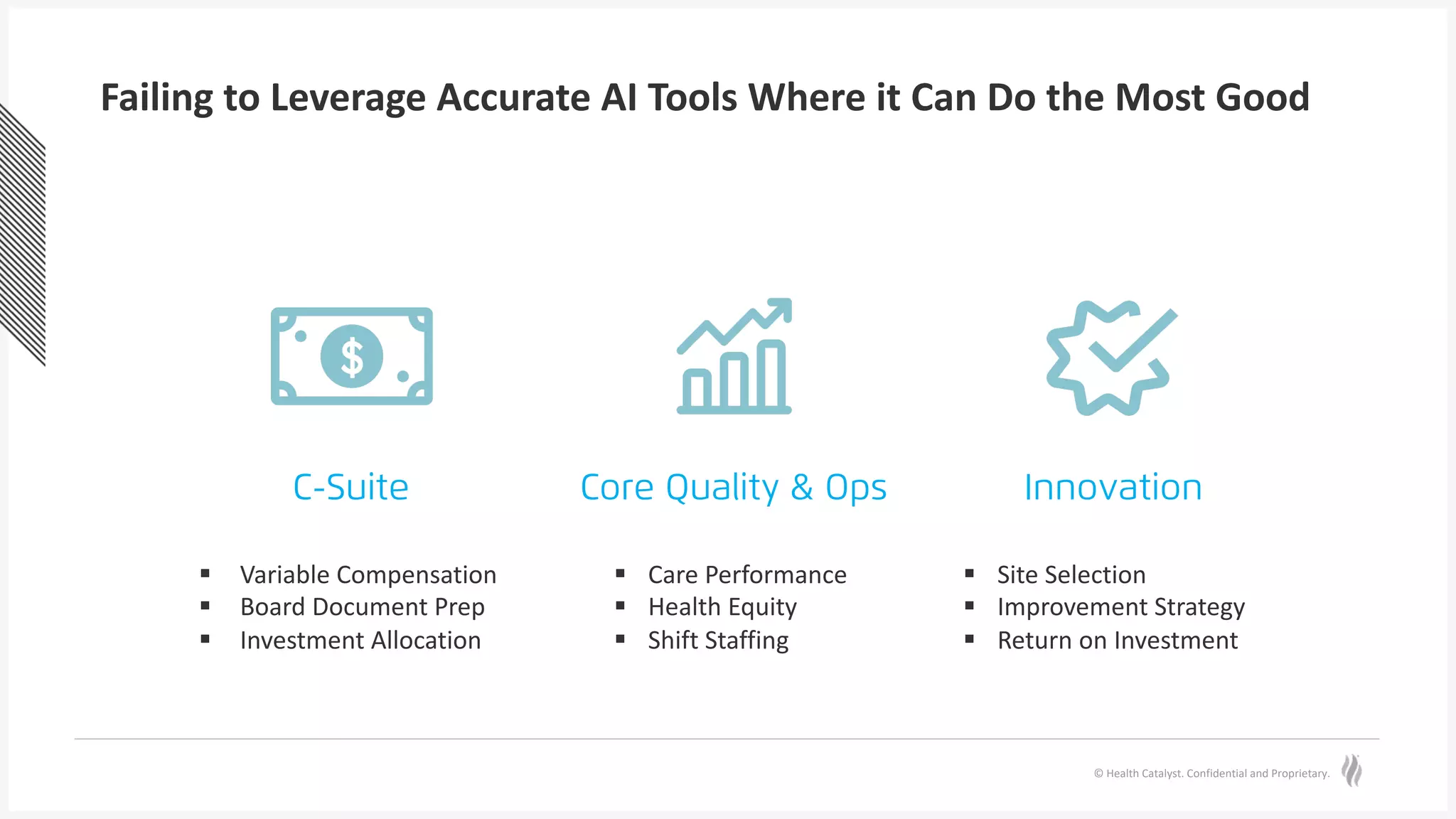 © Health Catalyst. Confidential and Proprietary.
Failing to Leverage Accurate AI Tools Where it Can Do the Most Good
C-Suite Core Quality & Ops Innovation
§ Care Performance
§ Health Equity
§ Shift Staffing
§ Site Selection
§ Improvement Strategy
§ Return on Investment
§ Variable Compensation
§ Board Document Prep
§ Investment Allocation
 