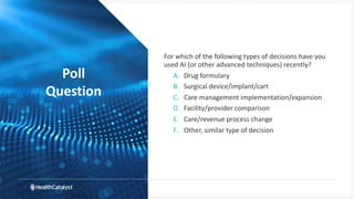 Poll
Question
For which of the following types of decisions have you
used AI (or other advanced techniques) recently?
A. Drug formulary
B. Surgical device/implant/cart
C. Care management implementation/expansion
D. Facility/provider comparison
E. Care/revenue process change
F. Other, similar type of decision
 