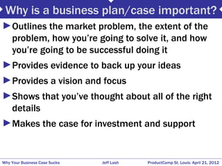 Why is a business plan/case important?
►Outlines the market problem, the extent of the
 problem, how you’re going to solve it, and how
 you’re going to be successful doing it
►Provides evidence to back up your ideas
►Provides a vision and focus
►Shows that you’ve thought about all of the right
 details
►Makes the case for investment and support


Why Your Business Case Sucks   Jeff Lash   ProductCamp St. Louis: April 21, 2012
 