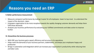8
V. Better performance measurement
• Measures company’s performance by making it easier for all employees- lower to top-most - to understand the
impact of the decisions taken
• Empowers organization to be more receptive towards the rapidly changing customer demands and helps them
fulfil those demands
• Analyzes your business performance by evaluating your fulfilled commitments and takes action to improve
further
VI. Streamlines the business processes
• With ERP, your business gains speed, efficiency and accuracy in its operations
• Helps meet the demands of your business partners, stakeholders, and keeps your employees happy and
productive
• Brings in automation and integration which can increase your organization’s productivity while reducing time
and labor costs
Reasons you need an ERP
 
