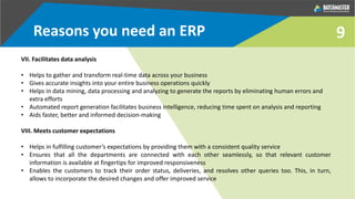 9
VII. Facilitates data analysis
• Helps to gather and transform real-time data across your business
• Gives accurate insights into your entire business operations quickly
• Helps in data mining, data processing and analyzing to generate the reports by eliminating human errors and
extra efforts
• Automated report generation facilitates business intelligence, reducing time spent on analysis and reporting
• Aids faster, better and informed decision-making
VIII. Meets customer expectations
• Helps in fulfilling customer’s expectations by providing them with a consistent quality service
• Ensures that all the departments are connected with each other seamlessly, so that relevant customer
information is available at fingertips for improved responsiveness
• Enables the customers to track their order status, deliveries, and resolves other queries too. This, in turn,
allows to incorporate the desired changes and offer improved service
Reasons you need an ERP
 