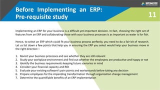 Before Implementing an ERP:
Pre-requisite study
Implementing an ERP for your business is a difficult-yet-important decision. In-fact, choosing the right set of
features from an ERP and collaborating those with your business processes is as important as water is for fish.
Hence, to select an ERP which could fit your business process perfectly, you need to do a fair bit of research.
Let us list down a few points that help you in ensuring the ERP you select would help your business move in
the right direction –
1. Revisit your business processes and see whether they are still relevant
2. Study your workplace environment and find out whether the employees are productive and happy or not
3. Identify the business requirements keeping future scenarios in mind
4. Consider your financial capacity and ROI
5. Evaluate your existing software’s pain points and workarounds before taking any decision
6. Prepare employees for the impending transformation through organization change management
7. Determine the quantifiable benefits of an ERP implementation
11
 