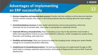 Advantages of implementing
an ERP successfully
 Business integration and improved data accuracy: Provides real-time visibility to all the data and interlinks
it to the relevant modules. Also, helps in eliminating duplicate data by notifying about the same multiple
entries.
 Centralized database structure: Enables better administration and security provisions, which also
minimizes the loss of sensitive data . Also, helps in storing data in a systematic format.
 Improved efficiency and productivity: Helps in boosting up your day-to-day operations and provides a
better planning platform to focus on your order fulfillment, deliveries, vendor management, quality checks,
financials, cash handling, sales cycle et al.
 Flexibility and technology: Helps your business to adopt the changing trends, making your system flexible
enough to run smoothly and perform efficiently.
 Establishment of standardized procedures: The best business practises are implemented through an ERP,
which helps in creating a systematic work structure, eliminating all illegal practises such as theft, fraud and
obsolescence.
12
 