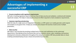 Advantages of implementing a
successful ERP
 Ensures compliance with regulatory requirements:
ERP aids in meeting regulatory requirements by virtue of data security and validation, combined with detailed
reports for analysis. This helps in reducing the amount of effort required to meet compliance requirements.
 Improves reporting and planning:
With the help of a single source of integrated information, an ERP system can readily generate useful reports
and analytics at any given time. It helps you analyze and compare the business results across multiple
parameters.
 Data security:
ERP helps in securing data by providing multiple level of access and notifications to the authorized
departments. Sharing data across functional silos such as customer service, sales, marketing, and business
development enhances collaboration throughout the company. A modern ERP also provides data on cloud,
enabling centralized backup of your critical and sensitive business data.
13
 