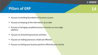 14Pillars of ERP
 Focuses on building foundation of business success
 Focuses on keeping all the information up to date
 Focuses on bringing complete business functions on one single
platform
 Focuses on streamlining business activities
 Focuses on making processes simple yet effective
 Focuses on letting your business perform efficiently and smartly
 