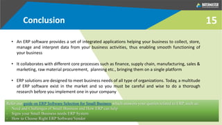 Conclusion
• An ERP software provides a set of integrated applications helping your business to collect, store,
manage and interpret data from your business activities, thus enabling smooth functioning of
your business
• It collaborates with different core processes such as finance, supply chain, manufacturing, sales &
marketing, raw material procurement, planning etc., bringing them on a single platform
• ERP solutions are designed to meet business needs of all type of organizations. Today, a multitude
of ERP software exist in the market and so you must be careful and wise to do a thorough
research before you implement one in your company
15
Refer our guide on ERP Software Selection for Small Business which answers your queries related to ERP, such as:
- Need and Challenges of Small Business and How ERP can help
- Signs your Small Business needs ERP System
- How to Choose Right ERP Software/Vendor
 