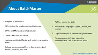16
 30+ years of experience
 ERP solutions for small to mid-sized industries
 SAP B1 and Microsoft-certified solution
 Over 40,000 users worldwide
 Headquartered in California, with footprints across the
world
 A global presence with offices in 3 continents- North
America, Australia, and Asia
 7 offices around the globe
 Available in 3 languages- English, Chinese, and
Spanish
 Original developer of formulation system in ERP
 Consistent record of never exceeding
implementation time of 350 to 500 hours
About BatchMaster
https://www.batchmaster.co.in/
 
