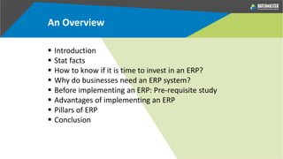 An Overview
 Introduction
 Stat facts
 How to know if it is time to invest in an ERP?
 Why do businesses need an ERP system?
 Before implementing an ERP: Pre-requisite study
 Advantages of implementing an ERP
 Pillars of ERP
 Conclusion
 