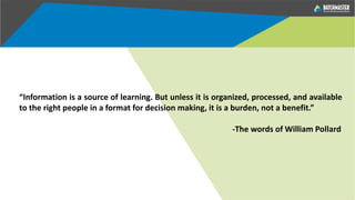 “Information is a source of learning. But unless it is organized, processed, and available
to the right people in a format for decision making, it is a burden, not a benefit.”
-The words of William Pollard
 