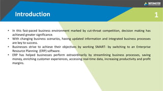 Introduction 1
• In this fast-paced business environment marked by cut-throat competition, decision making has
achieved greater significance.
• With changing business scenarios, having updated information and integrated business processes
are key to success.
• Businesses strive to achieve their objectives by working SMART- by switching to an Enterprise
Resource Planning (ERP) software.
• ERP has helped businesses perform extraordinarily by streamlining business processes, saving
money, enriching customer experiences, accessing real-time data, increasing productivity and profit
margins.
 