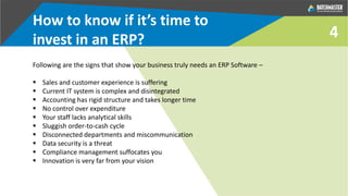 4
Following are the signs that show your business truly needs an ERP Software –
 Sales and customer experience is suffering
 Current IT system is complex and disintegrated
 Accounting has rigid structure and takes longer time
 No control over expenditure
 Your staff lacks analytical skills
 Sluggish order-to-cash cycle
 Disconnected departments and miscommunication
 Data security is a threat
 Compliance management suffocates you
 Innovation is very far from your vision
How to know if it’s time to
invest in an ERP?
 