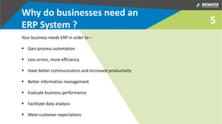 Why do businesses need an
ERP System ?
Your business needs ERP in order to –
 Gain process automation
 Less errors, more efficiency
 Have better communication and increased productivity
 Better information management
 Evaluate business performance
 Facilitate data analysis
 Meet customer expectations
5
 
