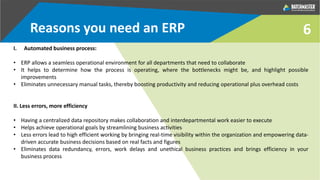 6
I. Automated business process:
• ERP allows a seamless operational environment for all departments that need to collaborate
• It helps to determine how the process is operating, where the bottlenecks might be, and highlight possible
improvements
• Eliminates unnecessary manual tasks, thereby boosting productivity and reducing operational plus overhead costs
II. Less errors, more efficiency
• Having a centralized data repository makes collaboration and interdepartmental work easier to execute
• Helps achieve operational goals by streamlining business activities
• Less errors lead to high efficient working by bringing real-time visibility within the organization and empowering data-
driven accurate business decisions based on real facts and figures
• Eliminates data redundancy, errors, work delays and unethical business practices and brings efficiency in your
business process
Reasons you need an ERP
 