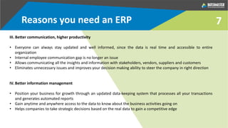7
III. Better communication, higher productivity
• Everyone can always stay updated and well informed, since the data is real time and accessible to entire
organization
• Internal employee communication gap is no longer an issue
• Allows communicating all the insights and information with stakeholders, vendors, suppliers and customers
• Eliminates unnecessary issues and improves your decision making ability to steer the company in right direction
IV. Better information management
• Position your business for growth through an updated data-keeping system that processes all your transactions
and generates automated reports
• Gain anytime and anywhere access to the data to know about the business activities going on
• Helps companies to take strategic decisions based on the real data to gain a competitive edge
Reasons you need an ERP
 
