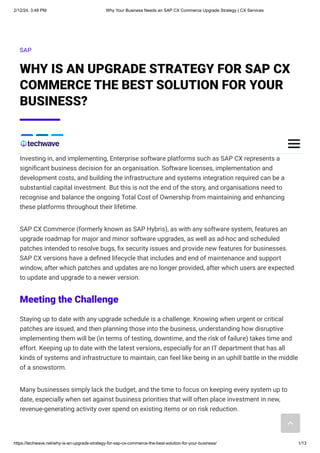 2/12/24, 3:48 PM Why Your Business Needs an SAP CX Commerce Upgrade Strategy | CX Services
https://techwave.net/why-is-an-upgrade-strategy-for-sap-cx-commerce-the-best-solution-for-your-business/ 1/13
SAP
WHY IS AN UPGRADE STRATEGY FOR SAP CX
COMMERCE THE BEST SOLUTION FOR YOUR
BUSINESS?
Investing in, and implementing, Enterprise software platforms such as SAP CX represents a
significant business decision for an organisation. Software licenses, implementation and
development costs, and building the infrastructure and systems integration required can be a
substantial capital investment. But this is not the end of the story, and organisations need to
recognise and balance the ongoing Total Cost of Ownership from maintaining and enhancing
these platforms throughout their lifetime.
SAP CX Commerce (formerly known as SAP Hybris), as with any software system, features an
upgrade roadmap for major and minor software upgrades, as well as ad-hoc and scheduled
patches intended to resolve bugs, fix security issues and provide new features for businesses.
SAP CX versions have a defined lifecycle that includes and end of maintenance and support
window, after which patches and updates are no longer provided, after which users are expected
to update and upgrade to a newer version.
Meeting the Challenge
Staying up to date with any upgrade schedule is a challenge. Knowing when urgent or critical
patches are issued, and then planning those into the business, understanding how disruptive
implementing them will be (in terms of testing, downtime, and the risk of failure) takes time and
effort. Keeping up to date with the latest versions, especially for an IT department that has all
kinds of systems and infrastructure to maintain, can feel like being in an uphill battle in the middle
of a snowstorm.
Many businesses simply lack the budget, and the time to focus on keeping every system up to
date, especially when set against business priorities that will often place investment in new,
revenue-generating activity over spend on existing items or on risk reduction.
 
