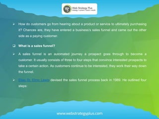  How do customers go from hearing about a product or service to ultimately purchasing
it? Chances are, they have entered a business’s sales funnel and came out the other
side as a paying customer.
 What is a sales funnel?
 A sales funnel is an automated journey a prospect goes through to become a
customer. It usually consists of three to four steps that convince interested prospects to
take a certain action. As customers continue to be interested, they work their way down
the funnel.
 Elias St. Elmo Lewis devised the sales funnel process back in 1989. He outlined four
steps:
 