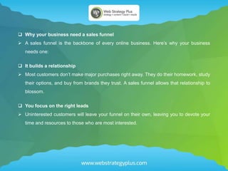  Why your business need a sales funnel
 A sales funnel is the backbone of every online business. Here’s why your business
needs one:
 It builds a relationship
 Most customers don’t make major purchases right away. They do their homework, study
their options, and buy from brands they trust. A sales funnel allows that relationship to
blossom.
 You focus on the right leads
 Uninterested customers will leave your funnel on their own, leaving you to devote your
time and resources to those who are most interested.
 