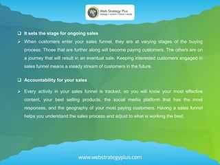  It sets the stage for ongoing sales
 When customers enter your sales funnel, they are at varying stages of the buying
process. Those that are further along will become paying customers. The others are on
a journey that will result in an eventual sale. Keeping interested customers engaged in
sales funnel means a steady stream of customers in the future.
 Accountability for your sales
 Every activity in your sales funnel is tracked, so you will know your most effective
content, your best selling products, the social media platform that has the most
responses, and the geography of your most paying customers. Having a sales funnel
helps you understand the sales process and adjust to what is working the best.
 