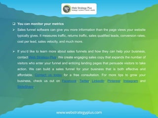  You can monitor your metrics
 Sales funnel software can give you more information than the page views your website
typically gives. It measures traffic, returns traffic, sales qualified leads, conversion rates,
cost per lead, sales velocity, and much more.
 If you’d like to learn more about sales funnels and how they can help your business,
contact Web Strategy Plus. We create engaging sales copy that expands the number of
visitors who enter your funnel and enticing landing pages that persuade visitors to take
action. We can build a sales funnel for your business that is both effective and
affordable. Contact us today for a free consultation. For more tips to grow your
business, check us out on Facebook, Twitter, LinkedIn, Pinterest, Instagram and
SlideShare.
 