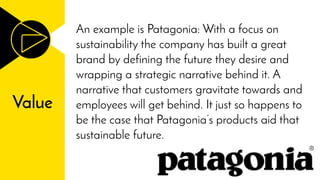 Value
An example is Patagonia: With a focus on
sustainability the company has built a great
brand by defining the future they desire and
wrapping a strategic narrative behind it. A
narrative that customers gravitate towards and
employees will get behind. It just so happens to
be the case that Patagonia’s products aid that
sustainable future.
 