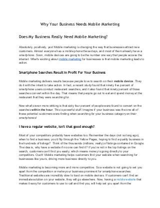 Why Your Business Needs Mobile Marketing
Does My Business Really Need Mobile Marketing?
Absolutely, positively, yes! Mobile marketing is changing the way that businesses attract new
customers. Almost everyone has a mobile phone these days, and most of them already have a
smartphone. Soon, mobile devices are going to be the number one way that people access the
internet. What's exciting about mobile marketing for businesses is that mobile marketing leads to
action.
Smartphone Searches Result in Profit For Your Business
Mobile marketing delivers results because people love to search on their mobile device. They
do it with the intent to take action. In fact, a recent study found that ninety five percent of
smartphone users conduct restaurant searches, and it also found that ninety percent of those
searches convert within the day. That means that people go out to eat and spend money at the
restaurant that they were searching for.
Now what's even more striking is that sixty four percent of people were found to convert on the
searches within the hour. This is powerful stuff. Imagine if your business was the one all of
these potential customers were finding when searching for your business category on their
smartphones!
I have a regular website, isn't that good enough?
Most of your competitors probably have websites too. Remember the days (not so long ago),
when to find a business, you’d flip through the Yellow Pages, hoping to find a quality business in
the hundreds of listings?  Think of the thousands (millions, really) of listings contained in Google.
The idea is, why have a website if no one can find it? If you’re not in the top listings on the
search, customers can’t find you easily, which means money is going directly to your
competitors. Ouch! Mobile marketing helps customers find your website when searching for
businesses like yours, driving more business directly to you.
Mobile marketing is becoming more and more competitive. So a website is not going to set you
apart from the competition or make your business prominent for smartphone searches.
Traditional websites are incredibly slow to load on mobile devices. If customers can’t find an
immediate solution on your website, they will go elsewhere. Now, having a mobile website that
makes it easy for customers to use to call and find you, will help set you apart from the
 