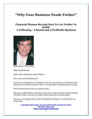 “Why Your Business Needs Twitter”

  Financial Planner Reveals How To Use Twitter To
                       Build:
   A Following - A Brand and A Profitable Business




Mark Huber, CFP, Author

Hello and Welcome!

Well, what’s all the fuss about Twitter?

Have you even heard about it?

If you’re an entrepreneur or business owner you may not have or if you have just
dismissed it as another Internet “fad” or “social media” experiment gone wrong…

We’ll I felt much the same way until recently.

My name is Mark Huber, and with over 22 years in the financial services industry
I felt that Twitter was just for people with to much time on their hands…

However, as I explored this social media platform I began to realize that it was
much more.

         Copyright Mark Huber & SuccessOnTheFly Enterprises 2010
                            All Rights Reserved
                       http://SuccessOnTheFly.com
                                           -1-
 
