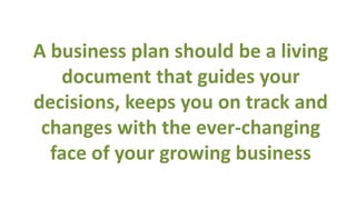 A business plan should be a living
   document that guides your
decisions, keeps you on track and
 changes with the ever-changing
  face of your growing business
 