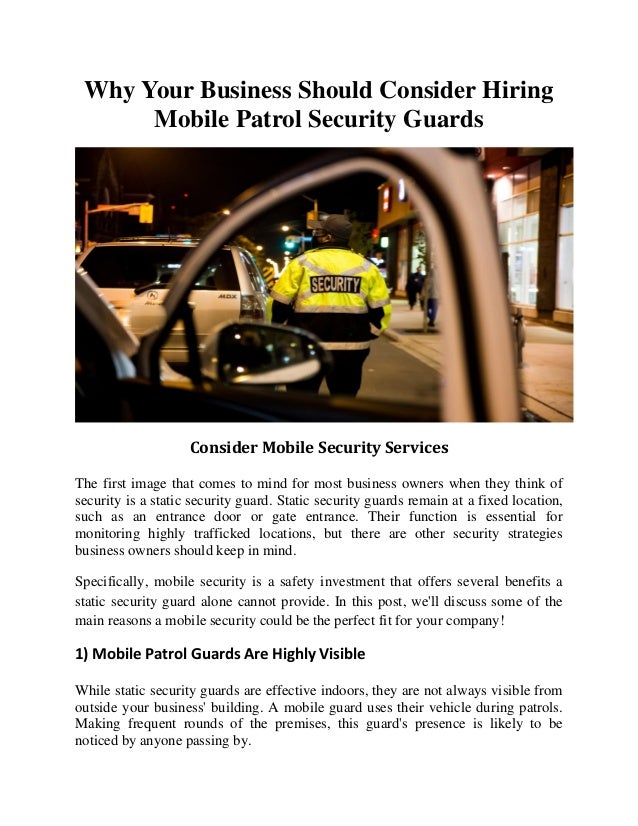 Why Your Business Should Consider Hiring
Mobile Patrol Security Guards
Consider Mobile Security Services
The first image that comes to mind for most business owners when they think of
security is a static security guard. Static security guards remain at a fixed location,
such as an entrance door or gate entrance. Their function is essential for
monitoring highly trafficked locations, but there are other security strategies
business owners should keep in mind.
Specifically, mobile security is a safety investment that offers several benefits a
static security guard alone cannot provide. In this post, we'll discuss some of the
main reasons a mobile security could be the perfect fit for your company!
1) Mobile Patrol Guards Are Highly Visible
While static security guards are effective indoors, they are not always visible from
outside your business' building. A mobile guard uses their vehicle during patrols.
Making frequent rounds of the premises, this guard's presence is likely to be
noticed by anyone passing by.
 