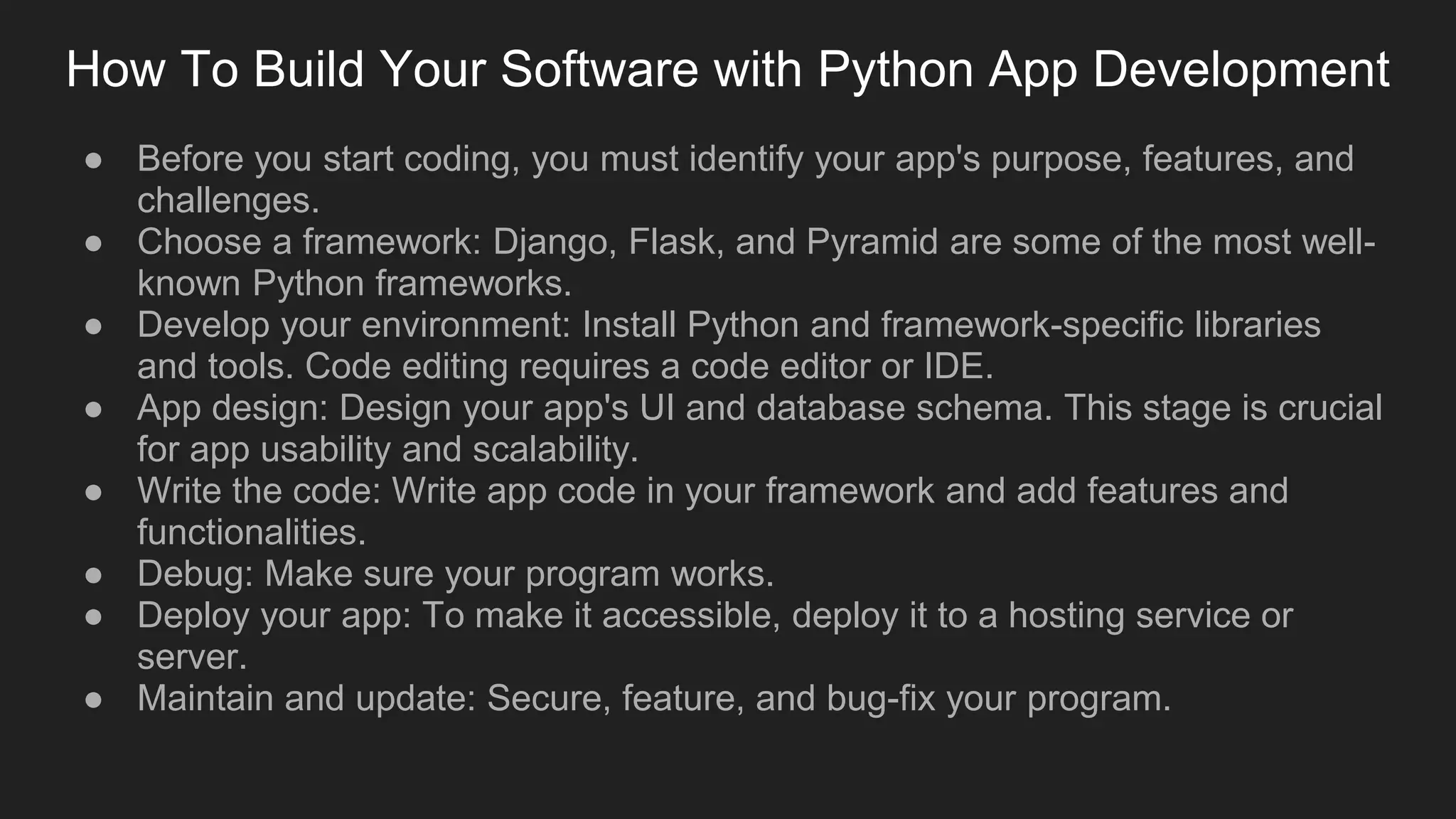How To Build Your Software with Python App Development
● Before you start coding, you must identify your app's purpose, features, and
challenges.
● Choose a framework: Django, Flask, and Pyramid are some of the most well-
known Python frameworks.
● Develop your environment: Install Python and framework-specific libraries
and tools. Code editing requires a code editor or IDE.
● App design: Design your app's UI and database schema. This stage is crucial
for app usability and scalability.
● Write the code: Write app code in your framework and add features and
functionalities.
● Debug: Make sure your program works.
● Deploy your app: To make it accessible, deploy it to a hosting service or
server.
● Maintain and update: Secure, feature, and bug-fix your program.
 