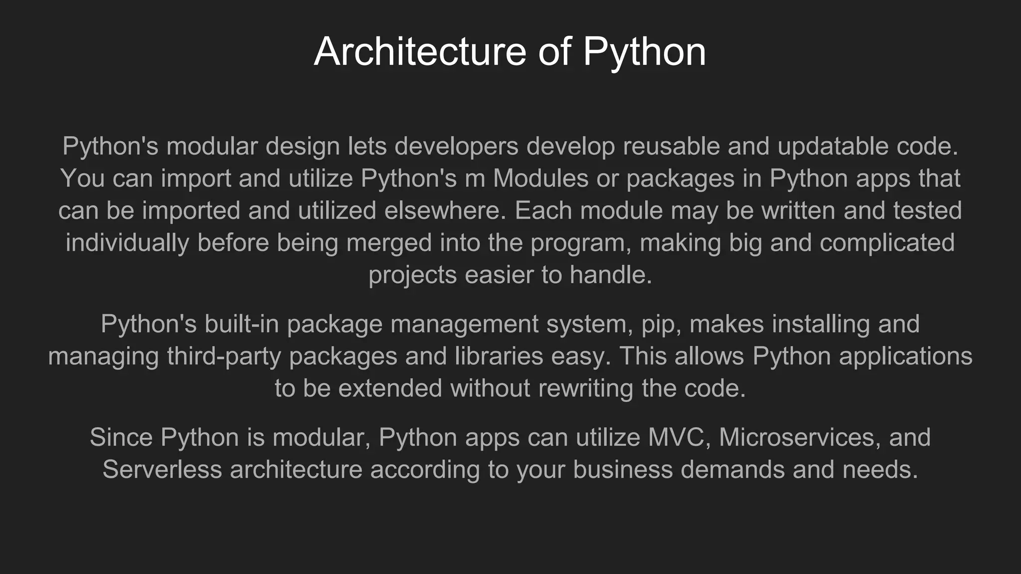 Architecture of Python
Python's modular design lets developers develop reusable and updatable code.
You can import and utilize Python's m Modules or packages in Python apps that
can be imported and utilized elsewhere. Each module may be written and tested
individually before being merged into the program, making big and complicated
projects easier to handle.
Python's built-in package management system, pip, makes installing and
managing third-party packages and libraries easy. This allows Python applications
to be extended without rewriting the code.
Since Python is modular, Python apps can utilize MVC, Microservices, and
Serverless architecture according to your business demands and needs.
 
