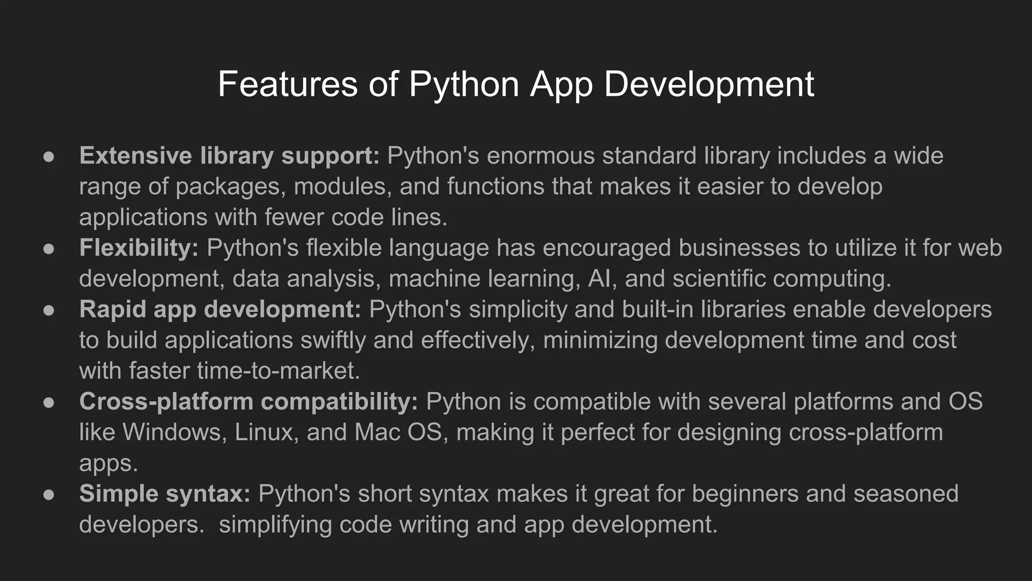Features of Python App Development
● Extensive library support: Python's enormous standard library includes a wide
range of packages, modules, and functions that makes it easier to develop
applications with fewer code lines.
● Flexibility: Python's flexible language has encouraged businesses to utilize it for web
development, data analysis, machine learning, AI, and scientific computing.
● Rapid app development: Python's simplicity and built-in libraries enable developers
to build applications swiftly and effectively, minimizing development time and cost
with faster time-to-market.
● Cross-platform compatibility: Python is compatible with several platforms and OS
like Windows, Linux, and Mac OS, making it perfect for designing cross-platform
apps.
● Simple syntax: Python's short syntax makes it great for beginners and seasoned
developers. simplifying code writing and app development.
 