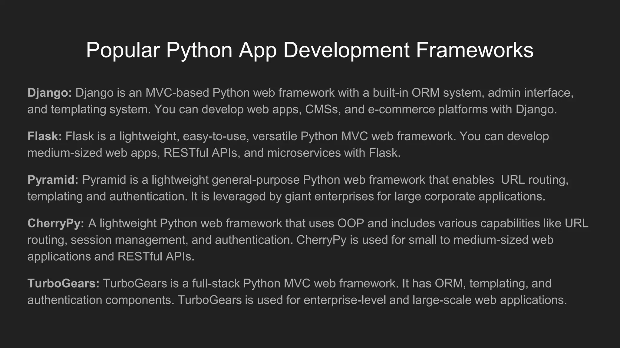 Popular Python App Development Frameworks
Django: Django is an MVC-based Python web framework with a built-in ORM system, admin interface,
and templating system. You can develop web apps, CMSs, and e-commerce platforms with Django.
Flask: Flask is a lightweight, easy-to-use, versatile Python MVC web framework. You can develop
medium-sized web apps, RESTful APIs, and microservices with Flask.
Pyramid: Pyramid is a lightweight general-purpose Python web framework that enables URL routing,
templating and authentication. It is leveraged by giant enterprises for large corporate applications.
CherryPy: A lightweight Python web framework that uses OOP and includes various capabilities like URL
routing, session management, and authentication. CherryPy is used for small to medium-sized web
applications and RESTful APIs.
TurboGears: TurboGears is a full-stack Python MVC web framework. It has ORM, templating, and
authentication components. TurboGears is used for enterprise-level and large-scale web applications.
 