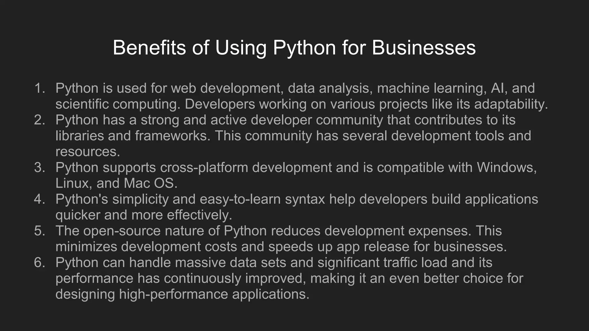 Benefits of Using Python for Businesses
1. Python is used for web development, data analysis, machine learning, AI, and
scientific computing. Developers working on various projects like its adaptability.
2. Python has a strong and active developer community that contributes to its
libraries and frameworks. This community has several development tools and
resources.
3. Python supports cross-platform development and is compatible with Windows,
Linux, and Mac OS.
4. Python's simplicity and easy-to-learn syntax help developers build applications
quicker and more effectively.
5. The open-source nature of Python reduces development expenses. This
minimizes development costs and speeds up app release for businesses.
6. Python can handle massive data sets and significant traffic load and its
performance has continuously improved, making it an even better choice for
designing high-performance applications.
 