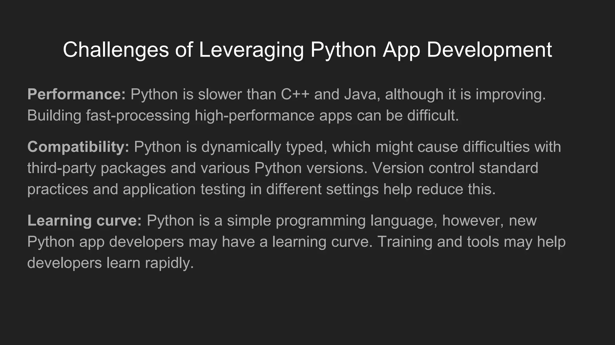 Challenges of Leveraging Python App Development
Performance: Python is slower than C++ and Java, although it is improving.
Building fast-processing high-performance apps can be difficult.
Compatibility: Python is dynamically typed, which might cause difficulties with
third-party packages and various Python versions. Version control standard
practices and application testing in different settings help reduce this.
Learning curve: Python is a simple programming language, however, new
Python app developers may have a learning curve. Training and tools may help
developers learn rapidly.
 