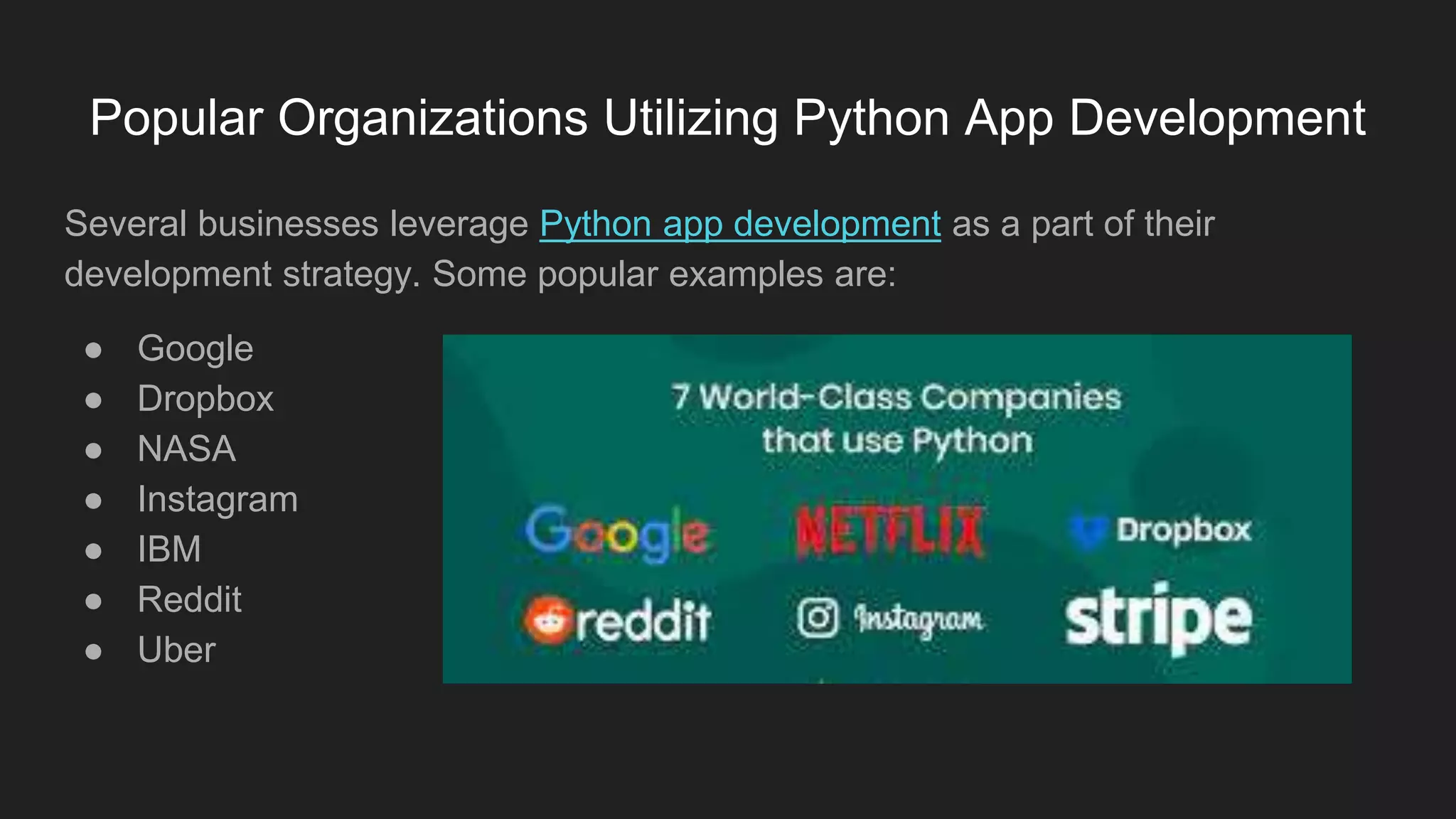 Popular Organizations Utilizing Python App Development
Several businesses leverage Python app development as a part of their
development strategy. Some popular examples are:
● Google
● Dropbox
● NASA
● Instagram
● IBM
● Reddit
● Uber
 