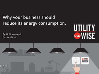 Why your business should
reduce its energy consumption.
By Utilitywise plc
February 2014

 