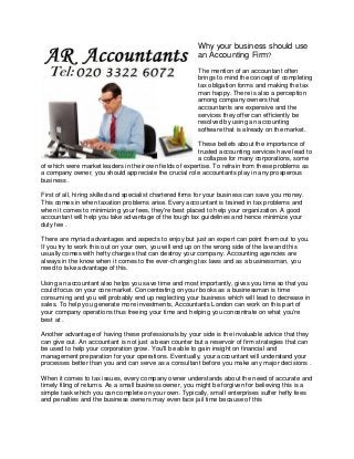 Why your business should use
an Accounting Firm?
The mention of an accountant often
brings to mind the concept of completing
tax obligation forms and making the tax
man happy. There is also a perception
among company owners that
accountants are expensive and the
services they offer can efficiently be
resolved by using an accounting
software that is already on the market.
These beliefs about the importance of
trusted accounting services have lead to
a collapse for many corporations, some
of which were market leaders in their own fields of expertise. To refrain from these problems as
a company owner, you should appreciate the crucial role accountants play in any prosperous
business .
First of all, hiring skilled and specialist chartered firms for your business can save you money.
This comes in when taxation problems arise. Every accountant is trained in tax problems and
when it comes to minimizing your fees, they're best placed to help your organization. A good
accountant will help you take advantage of the tough tax guidelines and hence minimize your
duty fee .
There are myriad advantages and aspects to enjoy but just an expert can point them out to you.
If you try to work this out on your own, you will end up on the wrong side of the law and this
usually comes with hefty charges that can destroy your company. Accounting agencies are
always in the know when it comes to the ever-changing tax laws and as a businessman, you
need to take advantage of this.
Using an accountant also helps you save time and most importantly, gives you time so that you
could focus on your core market. Concentrating on your books as a businessman is time
consuming and you will probably end up neglecting your business which will lead to decrease in
sales. To help you generate more investments, Accountants London can work on this part of
your company operations thus freeing your time and helping you concentrate on what you're
best at .
Another advantage of having these professionals by your side is the invaluable advice that they
can give out. An accountant is not just a bean counter but a reservoir of firm strategies that can
be used to help your corporation grow. You'll be able to gain insight on financial and
management preparation for your operations. Eventually, your accountant will understand your
processes better than you and can serve as a consultant before you make any major decisions .
When it comes to tax issues, every company owner understands about the need of accurate and
timely filing of returns. As a small business owner, you might be forgiven for believing this is a
simple task which you can complete on your own. Typically, small enterprises suffer hefty fees
and penalties and the business owners may even face jail time because of this
 