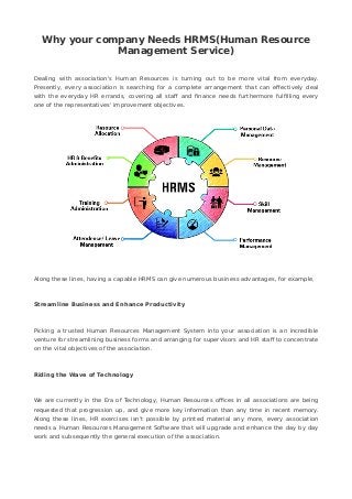 Why your company Needs HRMS(Human Resource
Management Service)
Dealing with association's Human Resources is turning out to be more vital from everyday.
Presently, every association is searching for a complete arrangement that can effectively deal
with the everyday HR errands, covering all staff and finance needs furthermore fulfilling every
one of the representatives' improvement objectives.
Along these lines, having a capable HRMS can give numerous business advantages, for example,
Streamline Business and Enhance Productivity
Picking a trusted Human Resources Management System into your association is an incredible
venture for streamlining business forms and arranging for supervisors and HR staff to concentrate
on the vital objectives of the association.
Riding the Wave of Technology
We are currently in the Era of Technology, Human Resources offices in all associations are being
requested that progression up, and give more key information than any time in recent memory.
Along these lines, HR exercises isn't possible by printed material any more, every association
needs a Human Resources Management Software that will upgrade and enhance the day by day
work and subsequently the general execution of the association.
 