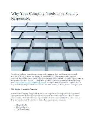 Why Your Company Needs to be Socially
Responsible
Social responsibility for a company means both improving the lives of its employees and
improving the environment and society. Modern industries no longer have the luxury of
carelessly harming the environment and denying human rights without a negative impact on their
image and their sales. A study of 10 different countries by the public relations and marketing
firm Cone Communications and Echo Research found that 90% of consumers said they would
boycott socially irresponsible businesses and that 53% have boycotted a product in the past year.
The Biggest Consumer Concerns
Social media is playing a major part in the rise of corporate social responsibility. Anyone can
share information about any company with anyone in the world and roughly a third of social
media users do share information about companies. It is much more difficult to hide a scandal
than it was in the past. The top social issues that consumers care about are:
 Human Rights
 Extreme Poverty
 The Environment
 
