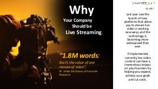 Last year saw the
launch of new
platforms that allow
you to stream live
video in exciting
new ways, and the
technology is
becoming more
widespread than
ever.
If implemented
correctly, live video
content can have a
tremendous impact
on your business by
helping you expand,
achieve your goals
and cut costs.
“1.8M words:
that’s the value of one
minute of video”,
Dr. James McQuivey of Forrester
Research.
Why
Your Company
Should be
Live Streaming.
Q1 2017
 