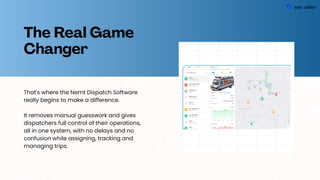 The Real Game
Changer
That's where the Nemt Dispatch Software
really begins to make a difference.
It removes manual guesswork and gives
dispatchers full control of their operations,
all in one system, with no delays and no
confusion while assigning, tracking and
managing trips.
 