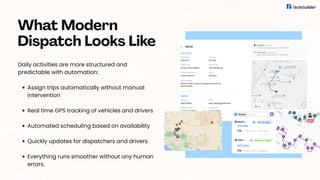 Daily activities are more structured and
predictable with automation:
Assign trips automatically without manual
intervention
Real time GPS tracking of vehicles and drivers
Automated scheduling based on availability
Quickly updates for dispatchers and drivers
Everything runs smoother without any human
errors.
What Modern
Dispatch Looks Like
 