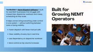 TechBuilder’s Nemt Dispatch Software is built
for real NEMT businesses that struggle with
missed trips, dispatcher overload, and messy
scheduling as they scale.
It helps owners bring everything under control
in one system — without switching between
tools or losing visibility.
Faster dispatch with fewer manual calls
Clear visibility of every trip in real time
Less dependency on dispatcher workload
More control as trip volume increases
Built for
Growing NEMT
Operators
 