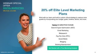 WEBINAR SPECIAL
OFFER
DIGITAL MARKETING
42
rezStream Better Lodging Simplified
20% off Elite Level Marketing
Plans
Work with our team and build a custom robust strategy to capture more
guests by incorporating your budget, goals, timeline, tactics, and more.
Tactics to select from include:
Search Engine Optimization (SEO)
Email Marketing
Metasearch
Pay-Per-Click (PPC)
Social Media
Blogging
Booking Abandonment
Remarketing
Offer Ends: June 2023
Get Started with a Free Marketing Analysis
 
