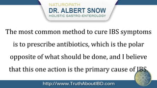 The most common method to cure IBS symptoms
  is to prescribe antibiotics, which is the polar
 opposite of what should be done, and I believe
 that this one action is the primary cause of IBS.
 