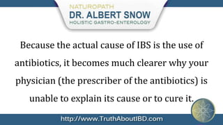 Because the actual cause of IBS is the use of
antibiotics, it becomes much clearer why your
physician (the prescriber of the antibiotics) is
   unable to explain its cause or to cure it.
 