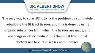 The only way to cure IBS is to fix the problem by completely
  rebuilding the GI tract tissues, and this is done by using
 organic substances from which the tissues are made, and
   not drugs or other medications that most traditional
         doctors use to cure diseases and illnesses.
 