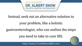 Instead, seek out an alternative solution to
        your problem, like a holistic
gastroenterologist, who can outline the steps
        you need to take to cure IBS.
 